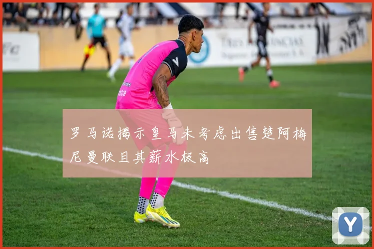 罗马诺揭示皇马未考虑出售楚阿梅尼曼联且其薪水极高