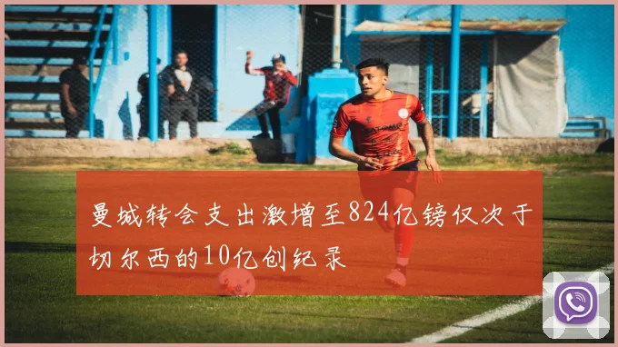曼城转会支出激增至824亿镑仅次于切尔西的10亿创纪录