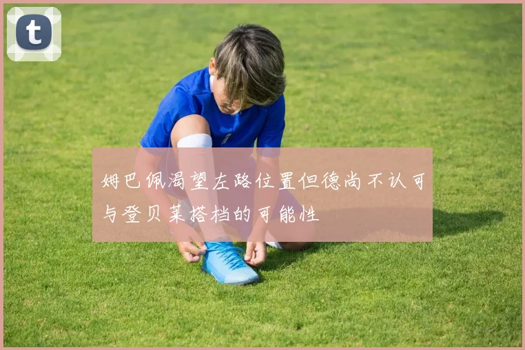 姆巴佩渴望左路位置但德尚不认可与登贝莱搭档的可能性