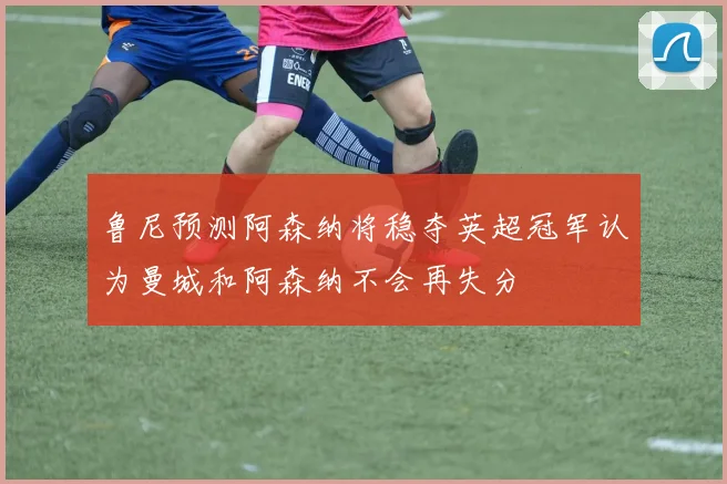 鲁尼预测阿森纳将稳夺英超冠军认为曼城和阿森纳不会再失分