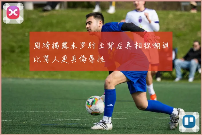 周琦揭露米罗肘击背后真相称嘲讽比骂人更具侮辱性