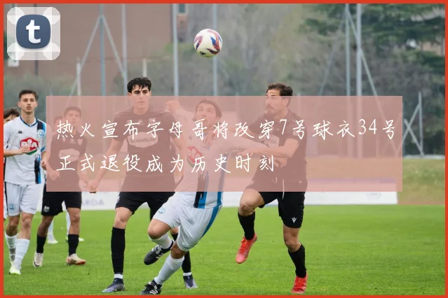 热火宣布字母哥将改穿7号球衣34号正式退役成为历史时刻