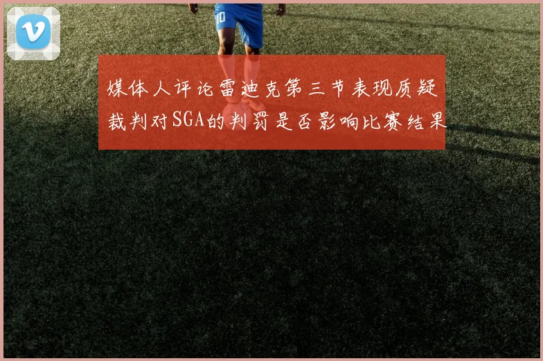 媒体人评论雷迪克第三节表现质疑裁判对SGA的判罚是否影响比赛结果