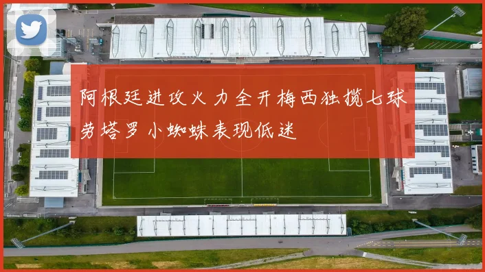 阿根廷进攻火力全开梅西独揽七球劳塔罗小蜘蛛表现低迷