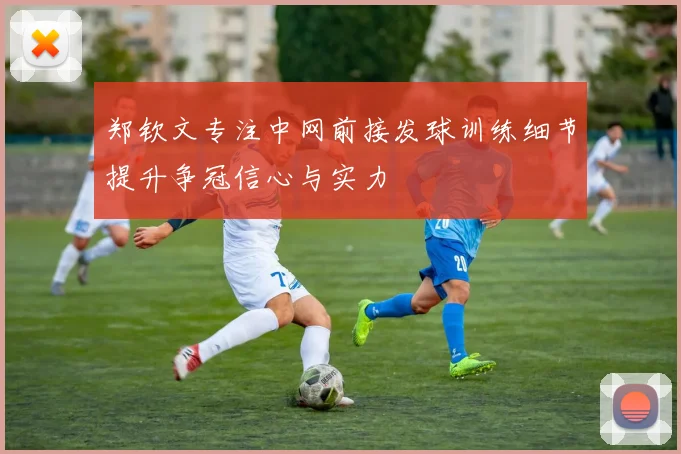 郑钦文专注中网前接发球训练细节提升争冠信心与实力