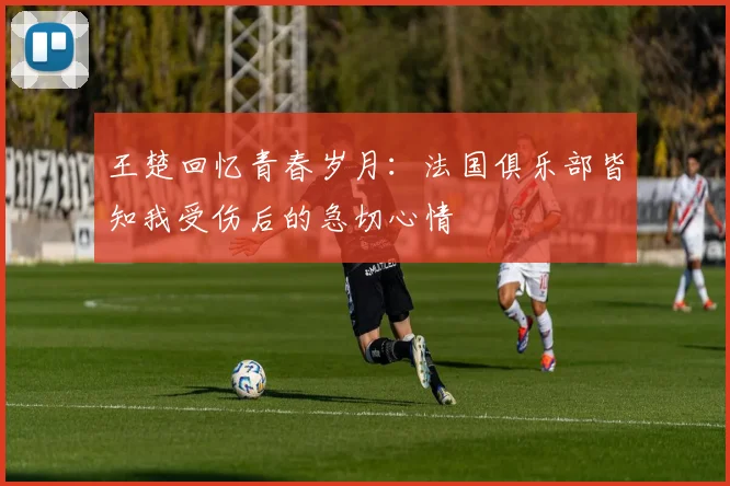 王楚回忆青春岁月：法国俱乐部皆知我受伤后的急切心情
