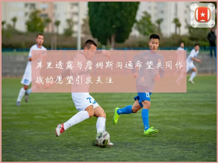 库里透露与詹姆斯沟通希望共同作战的愿望引发关注