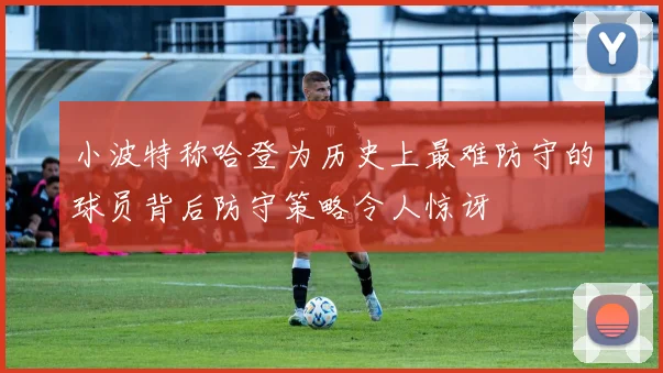 小波特称哈登为历史上最难防守的球员背后防守策略令人惊讶