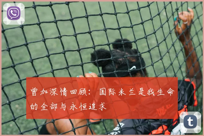 曾加深情回顾：国际米兰是我生命的全部与永恒追求