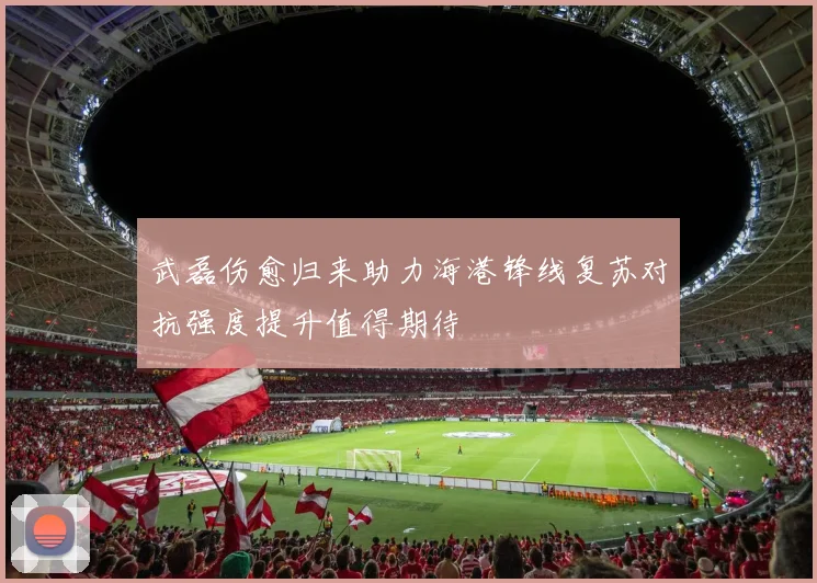 武磊伤愈归来助力海港锋线复苏对抗强度提升值得期待