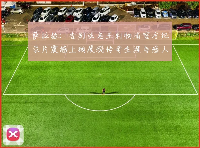 萨拉赫：告别法老王利物浦官方纪录片震撼上线展现传奇生涯与感人时刻
