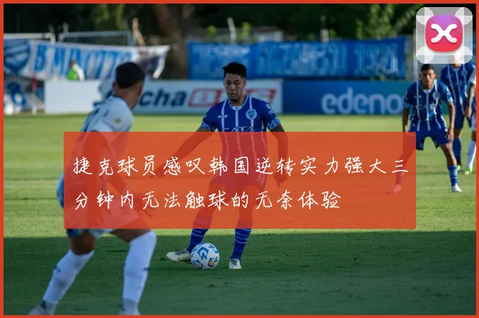 捷克球员感叹韩国逆转实力强大三分钟内无法触球的无奈体验