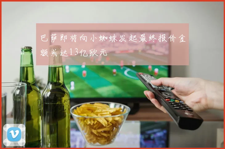 巴萨即将向小蜘蛛发起最终报价金额或达13亿欧元