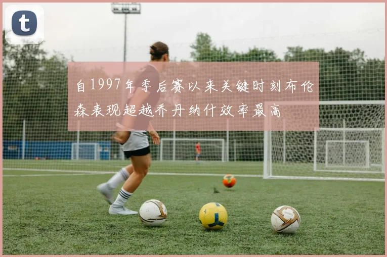 自1997年季后赛以来关键时刻布伦森表现超越乔丹纳什效率最高