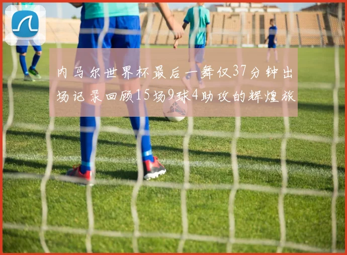 内马尔世界杯最后一舞仅37分钟出场记录回顾15场9球4助攻的辉煌旅程
