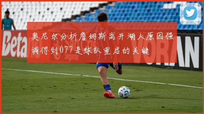 奥尼尔分析詹姆斯离开湖人原因强调得到077是球队重启的关键