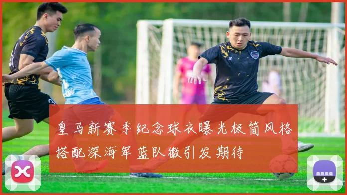 皇马新赛季纪念球衣曝光极简风格搭配深海军蓝队徽引发期待