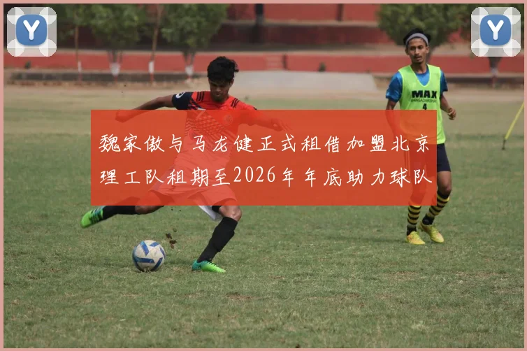 魏家傲与马龙健正式租借加盟北京理工队租期至2026年年底助力球队发展