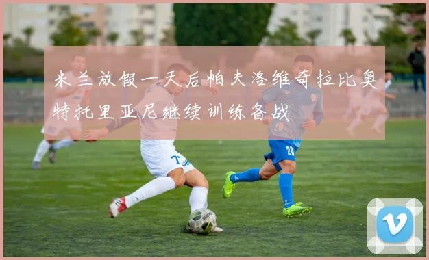 米兰放假一天后帕夫洛维奇拉比奥特托里亚尼继续训练备战