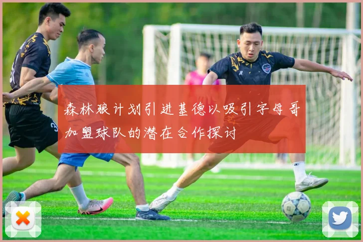 森林狼计划引进基德以吸引字母哥加盟球队的潜在合作探讨