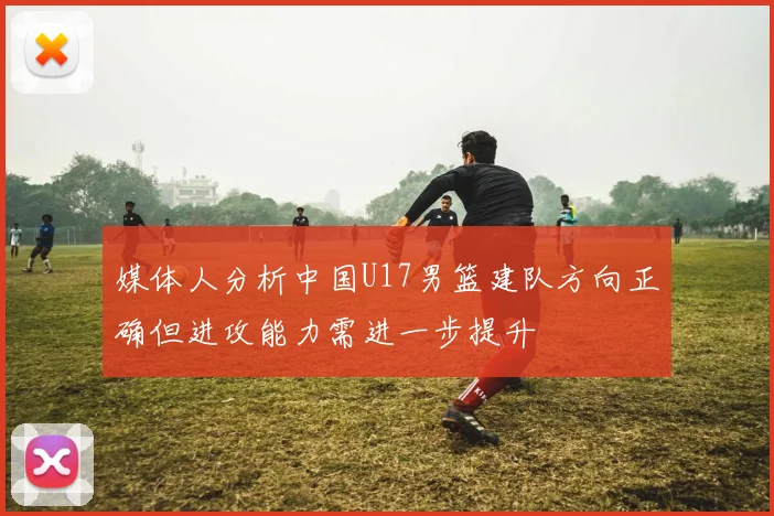 媒体人分析中国U17男篮建队方向正确但进攻能力需进一步提升