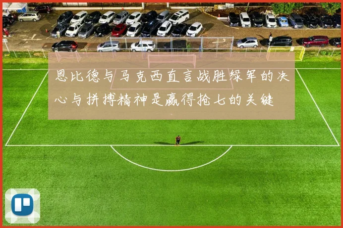 恩比德与马克西直言战胜绿军的决心与拼搏精神是赢得抢七的关键